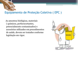 Equipamento de Proteção Coletiva ( EPC )
As amostras biológicas, materiais
( químicos, perfurocortantes,
potencialmente contaminados) e
acessórios utilizados em procedimentos
de saúde, devem ser tratados conforme
legislação em vigor.
 