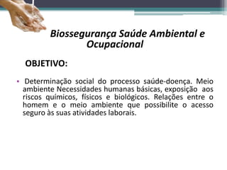 Biossegurança Saúde Ambiental e
Ocupacional
OBJETIVO:
• Determinação social do processo saúde-doença. Meio
ambiente Necessidades humanas básicas, exposição aos
riscos químicos, físicos e biológicos. Relações entre o
homem e o meio ambiente que possibilite o acesso
seguro às suas atividades laborais.
 