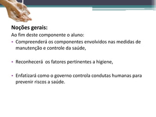 Noções gerais:
Ao fim deste componente o aluno:
• Compreenderá os componentes envolvidos nas medidas de
manutenção e controle da saúde,
• Reconhecerá os fatores pertinentes a higiene,
• Enfatizará como o governo controla condutas humanas para
prevenir riscos a saúde.
 