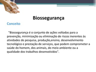 Biossegurança
Conceito
"Biossegurança é o conjunto de ações voltadas para a
prevenção, minimização ou eliminação de riscos inerentes às
atividades de pesquisa, produção,ensino, desenvolvimento
tecnológico e prestação de serviços, que podem comprometer a
saúde do homem, dos animais, do meio ambiente ou a
qualidade dos trabalhos desenvolvidos".
 