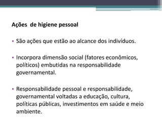 Ações de higiene pessoal
• São ações que estão ao alcance dos indivíduos.
• Incorpora dimensão social (fatores econômicos,
políticos) embutidas na responsabilidade
governamental.
• Responsabilidade pessoal e responsabilidade,
governamental voltadas a educação, cultura,
políticas públicas, investimentos em saúde e meio
ambiente.
 