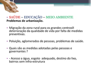 • SAÚDE – EDUCAÇÃO – MEIO AMBIENTE
Problemas de urbanização.
• Migração da zona rural para os grandes centros
deterioração da qualidade de vida por falta de medidas
preventivas.
• Poluição, aglomerados de pessoas, problemas de saúde.
• Quais são as medidas adotadas pelas pessoas e
governantes ?
• - Acesso a água, esgoto adequado, destino do lixo,
bairros sem infra-estrutura
 