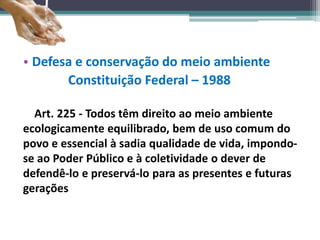 • Defesa e conservação do meio ambiente
Constituição Federal – 1988
Art. 225 - Todos têm direito ao meio ambiente
ecologicamente equilibrado, bem de uso comum do
povo e essencial à sadia qualidade de vida, impondo-
se ao Poder Público e à coletividade o dever de
defendê-lo e preservá-lo para as presentes e futuras
gerações
 