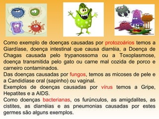 Como exemplo de doenças causadas por protozoários temos a
Giardíase, doença intestinal que causa diarréia, a Doença de
Chagas causada pelo trypanossoma ou a Toxoplasmose,
doença transmitida pelo gato ou carne mal cozida de porco e
carneiro contaminados.
Das doenças causadas por fungos, temos as micoses de pele e
a Candidíase oral (sapinho) ou vaginal.
Exemplos de doenças causadas por vírus temos a Gripe,
Hepatites e a AIDS.
Como doenças bacterianas, os furúnculos, as amigdalites, as
cistites, as diarréias e as pneumonias causadas por estes
germes são alguns exemplos.

 