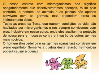 O nosso contato com microrganismos não significa
obrigatoriamente que desenvolveremos doenças, muito pelo
contrário, o homem, os animais e as plantas não apenas
convivem com os germes, mas dependem direta ou
indiretamente deles.
Todas as áreas da Terra, que reúnem condições de vida, são
habitadas por microrganismos e nós sempre convivemos com
eles; inclusive em nosso corpo, onde eles auxiliam na proteção
de nossa pele e mucosas contra a invasão de outros germes
mais nocivos.
O homem (hospedeiro) e os germes (parasitas) convivem em
pleno equilíbrio. Somente a quebra desta relação harmoniosa
poderá causar a doença.

 