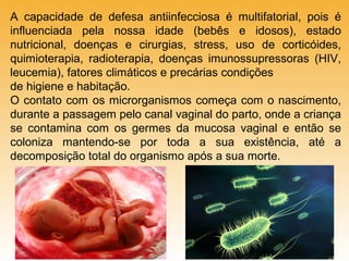A capacidade de defesa antiinfecciosa é multifatorial, pois é
influenciada pela nossa idade (bebês e idosos), estado
nutricional, doenças e cirurgias, stress, uso de corticóides,
quimioterapia, radioterapia, doenças imunossupressoras (HIV,
leucemia), fatores climáticos e precárias condições
de higiene e habitação.
O contato com os microrganismos começa com o nascimento,
durante a passagem pelo canal vaginal do parto, onde a criança
se contamina com os germes da mucosa vaginal e então se
coloniza mantendo-se por toda a sua existência, até a
decomposição total do organismo após a sua morte.

 