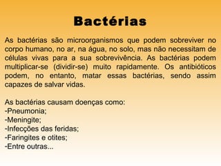 Bactérias
As bactérias são microorganismos que podem sobreviver no
corpo humano, no ar, na água, no solo, mas não necessitam de
células vivas para a sua sobrevivência. As bactérias podem
multiplicar-se (dividir-se) muito rapidamente. Os antibióticos
podem, no entanto, matar essas bactérias, sendo assim
capazes de salvar vidas.
As bactérias causam doenças como:
-Pneumonia;
-Meningite;
-Infecções das feridas;
-Faringites e otites;
-Entre outras...

 