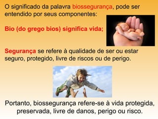 O significado da palavra biossegurança, pode ser
entendido por seus componentes:
Bio (do grego bios) significa vida;
Segurança se refere à qualidade de ser ou estar
seguro, protegido, livre de riscos ou de perigo.

Portanto, biossegurança refere-se à vida protegida,
preservada, livre de danos, perigo ou risco.

 