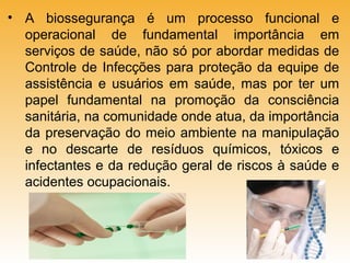 • A biossegurança é um processo funcional e
operacional de fundamental importância em
serviços de saúde, não só por abordar medidas de
Controle de Infecções para proteção da equipe de
assistência e usuários em saúde, mas por ter um
papel fundamental na promoção da consciência
sanitária, na comunidade onde atua, da importância
da preservação do meio ambiente na manipulação
e no descarte de resíduos químicos, tóxicos e
infectantes e da redução geral de riscos à saúde e
acidentes ocupacionais.

 