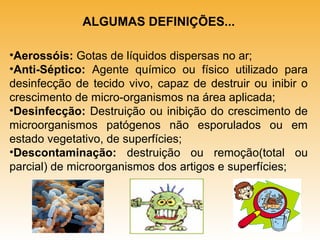 ALGUMAS DEFINIÇÕES...
•Aerossóis: Gotas de líquidos dispersas no ar;
•Anti-Séptico: Agente químico ou físico utilizado para
desinfecção de tecido vivo, capaz de destruir ou inibir o
crescimento de micro-organismos na área aplicada;
•Desinfecção: Destruição ou inibição do crescimento de
microorganismos patógenos não esporulados ou em
estado vegetativo, de superfícies;
•Descontaminação: destruição ou remoção(total ou
parcial) de microorganismos dos artigos e superfícies;

 