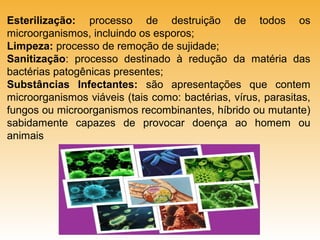 Esterilização: processo de destruição de todos os
microorganismos, incluindo os esporos;
Limpeza: processo de remoção de sujidade;
Sanitização: processo destinado à redução da matéria das
bactérias patogênicas presentes;
Substâncias Infectantes: são apresentações que contem
microorganismos viáveis (tais como: bactérias, vírus, parasitas,
fungos ou microorganismos recombinantes, híbrido ou mutante)
sabidamente capazes de provocar doença ao homem ou
animais

 