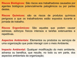 Riscos Biológicos: São riscos aos trabalhadores causados por
agentes biológicos potencialmente patogênicos ou por partes
destes.
Riscos Químicos: são os riscos de produtos químicos
perigosos a que os trabalhadores estão expostos durante a
jornada de trabalho.
Riscos Ergonômicos: São aqueles que podem causar
estresse, esforços físicos intensos e tarefas extenuantes e
repetitivas.
Aspectos Ambientais: Elementos ou produtos ou serviços de
uma organização que pode interagir com o meio Ambiente;
Impacto Ambiental: Qualquer modificação do meio ambiente,
adversa ou benéfica, que resulte, no todo ou em parte, dos
aspectos ambientais da organização;

 