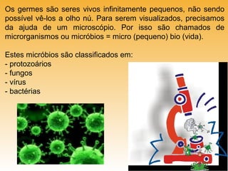Os germes são seres vivos infinitamente pequenos, não sendo
possível vê-los a olho nú. Para serem visualizados, precisamos
da ajuda de um microscópio. Por isso são chamados de
microrganismos ou micróbios = micro (pequeno) bio (vida).
Estes micróbios são classificados em:
- protozoários
- fungos
- vírus
- bactérias

 