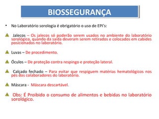 BIOSSEGURANÇA
BIOSSEGURANÇA
•

No Laboratório sorologia é obrigatório o uso de EPI’s:
Jalecos – Os jalecos só poderão serem usados no ambiente do laboratório
sorológico, quando da saída deveram serem retirados e colocados em cabides
posicionados no laboratório.
Luvas – De procedimento.
Óculos – De proteção contra respingo e proteção lateral.
Calçado fechado – Para evitar que respiguem matérias hematológicos nos
pés dos colaboradores do laboratório.
Máscara - Máscara descartável.

Obs: É Proibido o consumo de alimentos e bebidas no laboratório
sorológico.

 