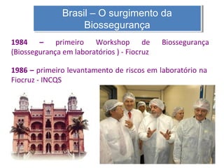 Brasil – O surgimento da
Brasil – O surgimento da
Biossegurança
Biossegurança
1984 – primeiro Workshop de
(Biossegurança em laboratórios ) - Fiocruz

Biossegurança

1986 – primeiro levantamento de riscos em laboratório na
Fiocruz - INCQS

 