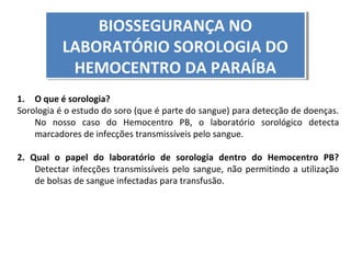 BIOSSEGURANÇA NO
BIOSSEGURANÇA NO
LABORATÓRIO SOROLOGIA DO
LABORATÓRIO SOROLOGIA DO
HEMOCENTRO DA PARAÍBA
HEMOCENTRO DA PARAÍBA
1. O que é sorologia?
Sorologia é o estudo do soro (que é parte do sangue) para detecção de doenças.
No nosso caso do Hemocentro PB, o laboratório sorológico detecta
marcadores de infecções transmissíveis pelo sangue.
2. Qual o papel do laboratório de sorologia dentro do Hemocentro PB?
Detectar infecções transmissíveis pelo sangue, não permitindo a utilização
de bolsas de sangue infectadas para transfusão.

 