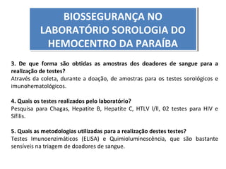 BIOSSEGURANÇA NO
BIOSSEGURANÇA NO
LABORATÓRIO SOROLOGIA DO
LABORATÓRIO SOROLOGIA DO
HEMOCENTRO DA PARAÍBA
HEMOCENTRO DA PARAÍBA
3. De que forma são obtidas as amostras dos doadores de sangue para a
realização de testes?
Através da coleta, durante a doação, de amostras para os testes sorológicos e
imunohematológicos.
4. Quais os testes realizados pelo laboratório?
Pesquisa para Chagas, Hepatite B, Hepatite C, HTLV l/ll, 02 testes para HIV e
Sífilis.
5. Quais as metodologias utilizadas para a realização destes testes?
Testes Imunoenzimáticos (ELISA) e Quimioluminescência, que são bastante
sensíveis na triagem de doadores de sangue.

 