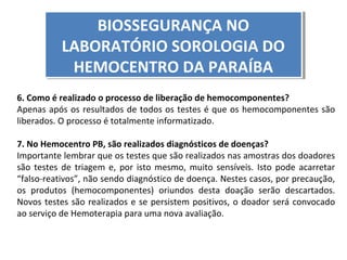 BIOSSEGURANÇA NO
BIOSSEGURANÇA NO
LABORATÓRIO SOROLOGIA DO
LABORATÓRIO SOROLOGIA DO
HEMOCENTRO DA PARAÍBA
HEMOCENTRO DA PARAÍBA
6. Como é realizado o processo de liberação de hemocomponentes?
Apenas após os resultados de todos os testes é que os hemocomponentes são
liberados. O processo é totalmente informatizado.
7. No Hemocentro PB, são realizados diagnósticos de doenças?
Importante lembrar que os testes que são realizados nas amostras dos doadores
são testes de triagem e, por isto mesmo, muito sensíveis. Isto pode acarretar
“falso-reativos”, não sendo diagnóstico de doença. Nestes casos, por precaução,
os produtos (hemocomponentes) oriundos desta doação serão descartados.
Novos testes são realizados e se persistem positivos, o doador será convocado
ao serviço de Hemoterapia para uma nova avaliação.

 