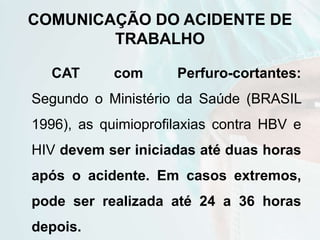 COMUNICAÇÃO DO ACIDENTE DE
TRABALHO
CAT com Perfuro-cortantes:
Segundo o Ministério da Saúde (BRASIL
1996), as quimioprofilaxias contra HBV e
HIV devem ser iniciadas até duas horas
após o acidente. Em casos extremos,
pode ser realizada até 24 a 36 horas
depois.
 