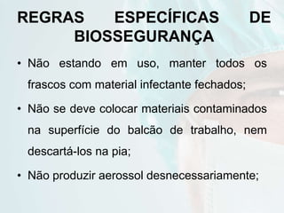 REGRAS ESPECÍFICAS DE
BIOSSEGURANÇA
• Não estando em uso, manter todos os
frascos com material infectante fechados;
• Não se deve colocar materiais contaminados
na superfície do balcão de trabalho, nem
descartá-los na pia;
• Não produzir aerossol desnecessariamente;
 