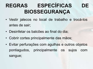 REGRAS ESPECÍFICAS DE
BIOSSEGURANÇA
• Vestir jalecos no local de trabalho e trocá-los
antes de sair;
• Desinfetar os balcões ao final do dia;
• Cobrir cortes principalmente das mãos;
• Evitar perfurações com agulhas e outros objetos
pontiagudos, principalmente os sujos com
sangue;
 