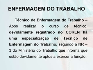 ENFERMAGEM DO TRABALHO
Técnico de Enfermagem do Trabalho –
Após realizar o curso de técnico,
devidamente registrado no COREN há
uma especialização de Técnico de
Enfermagem do Trabalho, segundo a NR –
3 do Ministério do Trabalho que informa que
estão devidamente aptos a exercer a função.
 