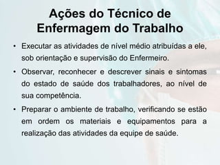 Ações do Técnico de
Enfermagem do Trabalho
• Executar as atividades de nível médio atribuídas a ele,
sob orientação e supervisão do Enfermeiro.
• Observar, reconhecer e descrever sinais e sintomas
do estado de saúde dos trabalhadores, ao nível de
sua competência.
• Preparar o ambiente de trabalho, verificando se estão
em ordem os materiais e equipamentos para a
realização das atividades da equipe de saúde.
 