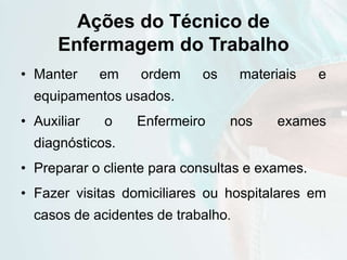 Ações do Técnico de
Enfermagem do Trabalho
• Manter em ordem os materiais e
equipamentos usados.
• Auxiliar o Enfermeiro nos exames
diagnósticos.
• Preparar o cliente para consultas e exames.
• Fazer visitas domiciliares ou hospitalares em
casos de acidentes de trabalho.
 