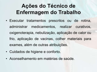 Ações do Técnico de
Enfermagem do Trabalho
• Executar tratamentos prescritos ou de rotina,
administrar medicamentos, realizar curativos,
oxigenoterapia, nebulização, aplicação de calor ou
frio, aplicação de vacinas, colher materiais para
exames, além de outras atribuições.
• Cuidados de higiene e conforto.
• Aconselhamento em matérias de saúde.
 