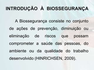 INTRODUÇÃO À BIOSSEGURANÇA
A Biossegurança consiste no conjunto
de ações de prevenção, diminuição ou
eliminação de riscos que possam
comprometer a saúde das pessoas, do
ambiente ou da qualidade do trabalho
desenvolvido (HINRICHSEN, 2009).
 