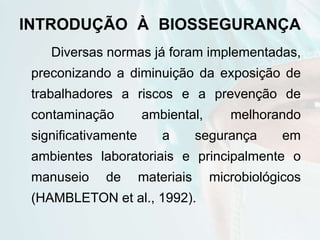 INTRODUÇÃO À BIOSSEGURANÇA
Diversas normas já foram implementadas,
preconizando a diminuição da exposição de
trabalhadores a riscos e a prevenção de
contaminação ambiental, melhorando
significativamente a segurança em
ambientes laboratoriais e principalmente o
manuseio de materiais microbiológicos
(HAMBLETON et al., 1992).
 