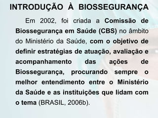 INTRODUÇÃO À BIOSSEGURANÇA
Em 2002, foi criada a Comissão de
Biossegurança em Saúde (CBS) no âmbito
do Ministério da Saúde, com o objetivo de
definir estratégias de atuação, avaliação e
acompanhamento das ações de
Biossegurança, procurando sempre o
melhor entendimento entre o Ministério
da Saúde e as instituições que lidam com
o tema (BRASIL, 2006b).
 