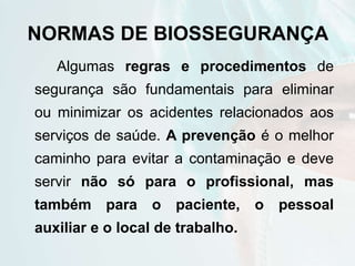 NORMAS DE BIOSSEGURANÇA
Algumas regras e procedimentos de
segurança são fundamentais para eliminar
ou minimizar os acidentes relacionados aos
serviços de saúde. A prevenção é o melhor
caminho para evitar a contaminação e deve
servir não só para o profissional, mas
também para o paciente, o pessoal
auxiliar e o local de trabalho.
 