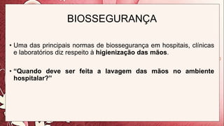 BIOSSEGURANÇA
• Uma das principais normas de biossegurança em hospitais, clínicas
e laboratórios diz respeito à higienização das mãos.
• “Quando deve ser feita a lavagem das mãos no ambiente
hospitalar?”
 