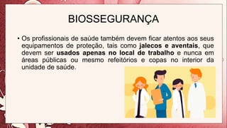 BIOSSEGURANÇA
• Os profissionais de saúde também devem ficar atentos aos seus
equipamentos de proteção, tais como jalecos e aventais, que
devem ser usados apenas no local de trabalho e nunca em
áreas públicas ou mesmo refeitórios e copas no interior da
unidade de saúde.
 