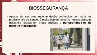BIOSSEGURANÇA
• Apesar de ser uma recomendação conhecida por todos os
profissionais da saúde, é muito comum observar essas pessoas
utilizando jalecos em áreas públicas e transportando-os de
maneira inadequada.
 