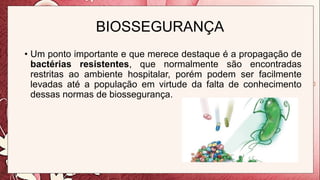 BIOSSEGURANÇA
• Um ponto importante e que merece destaque é a propagação de
bactérias resistentes, que normalmente são encontradas
restritas ao ambiente hospitalar, porém podem ser facilmente
levadas até a população em virtude da falta de conhecimento
dessas normas de biossegurança.
 