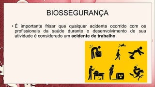 BIOSSEGURANÇA
• É importante frisar que qualquer acidente ocorrido com os
profissionais da saúde durante o desenvolvimento de sua
atividade é considerado um acidente de trabalho.
 