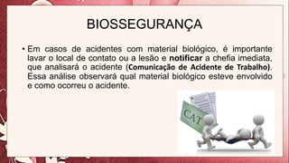 BIOSSEGURANÇA
• Em casos de acidentes com material biológico, é importante
lavar o local de contato ou a lesão e notificar a chefia imediata,
que analisará o acidente (Comunicação de Acidente de Trabalho).
Essa análise observará qual material biológico esteve envolvido
e como ocorreu o acidente.
 
