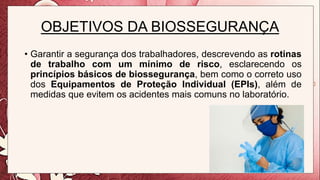 OBJETIVOS DA BIOSSEGURANÇA
• Garantir a segurança dos trabalhadores, descrevendo as rotinas
de trabalho com um mínimo de risco, esclarecendo os
princípios básicos de biossegurança, bem como o correto uso
dos Equipamentos de Proteção Individual (EPIs), além de
medidas que evitem os acidentes mais comuns no laboratório.
 