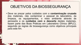 OBJETIVOS DA BIOSSEGURANÇA
• Deve se prezar pelos cuidados com a contaminação cruzada
dos materiais, não contaminar o pessoal do laboratório, da
limpeza, os equipamentos, o meio ambiente através de
aerossóis e os cuidados com o descarte destes materiais,
fazem parte das Boas Práticas em Laboratório Clínico (BPLC),
seguindo as regras de biossegurança como objetivos principais
para este fim.
 