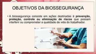 OBJETIVOS DA BIOSSEGURANÇA
• A biossegurança consiste em ações destinadas à prevenção,
proteção, controle ou eliminação de riscos que possam
interferir ou comprometer a qualidade de vida do trabalhador.
 