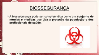 BIOSSEGURANÇA
• A biossegurança pode ser compreendida como um conjunto de
normas e medidas que visa a proteção da população e dos
profissionais de saúde.
 