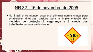 NR 32 - 16 de novembro de 2005
• No Brasil e no mundo, essa é a primeira norma criada para
estabelecer diretrizes básicas para a implementação das
medidas de proteção à segurança e à saúde dos
trabalhadores na área da saúde.
 