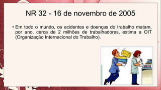 NR 32 - 16 de novembro de 2005
• Em todo o mundo, os acidentes e doenças do trabalho matam,
por ano, cerca de 2 milhões de trabalhadores, estima a OIT
(Organização Internacional do Trabalho).
 