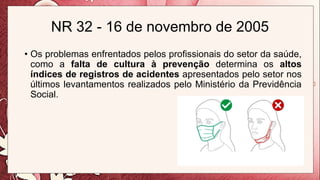 NR 32 - 16 de novembro de 2005
• Os problemas enfrentados pelos profissionais do setor da saúde,
como a falta de cultura à prevenção determina os altos
índices de registros de acidentes apresentados pelo setor nos
últimos levantamentos realizados pelo Ministério da Previdência
Social.
 