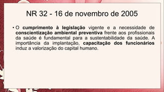 NR 32 - 16 de novembro de 2005
• O cumprimento à legislação vigente e a necessidade de
conscientização ambiental preventiva frente aos profissionais
da saúde é fundamental para a sustentabilidade da saúde. A
importância da implantação, capacitação dos funcionários
induz a valorização do capital humano.
 