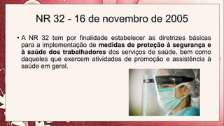 NR 32 - 16 de novembro de 2005
• A NR 32 tem por finalidade estabelecer as diretrizes básicas
para a implementação de medidas de proteção à segurança e
à saúde dos trabalhadores dos serviços de saúde, bem como
daqueles que exercem atividades de promoção e assistência à
saúde em geral.
 