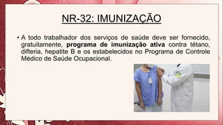 NR-32: IMUNIZAÇÃO
• A todo trabalhador dos serviços de saúde deve ser fornecido,
gratuitamente, programa de imunização ativa contra tétano,
difteria, hepatite B e os estabelecidos no Programa de Controle
Médico de Saúde Ocupacional.
 