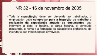 NR 32 - 16 de novembro de 2005
• Toda a capacitação deve ser oferecida ao trabalhador, o
empregador deve comprovar para a inspeção do trabalho a
realização da capacitação através de documentos que
informem a data, o horário, a carga horária, o conteúdo
ministrado, o nome e a formação ou capacitação profissional do
instrutor e dos trabalhadores envolvidos.
 